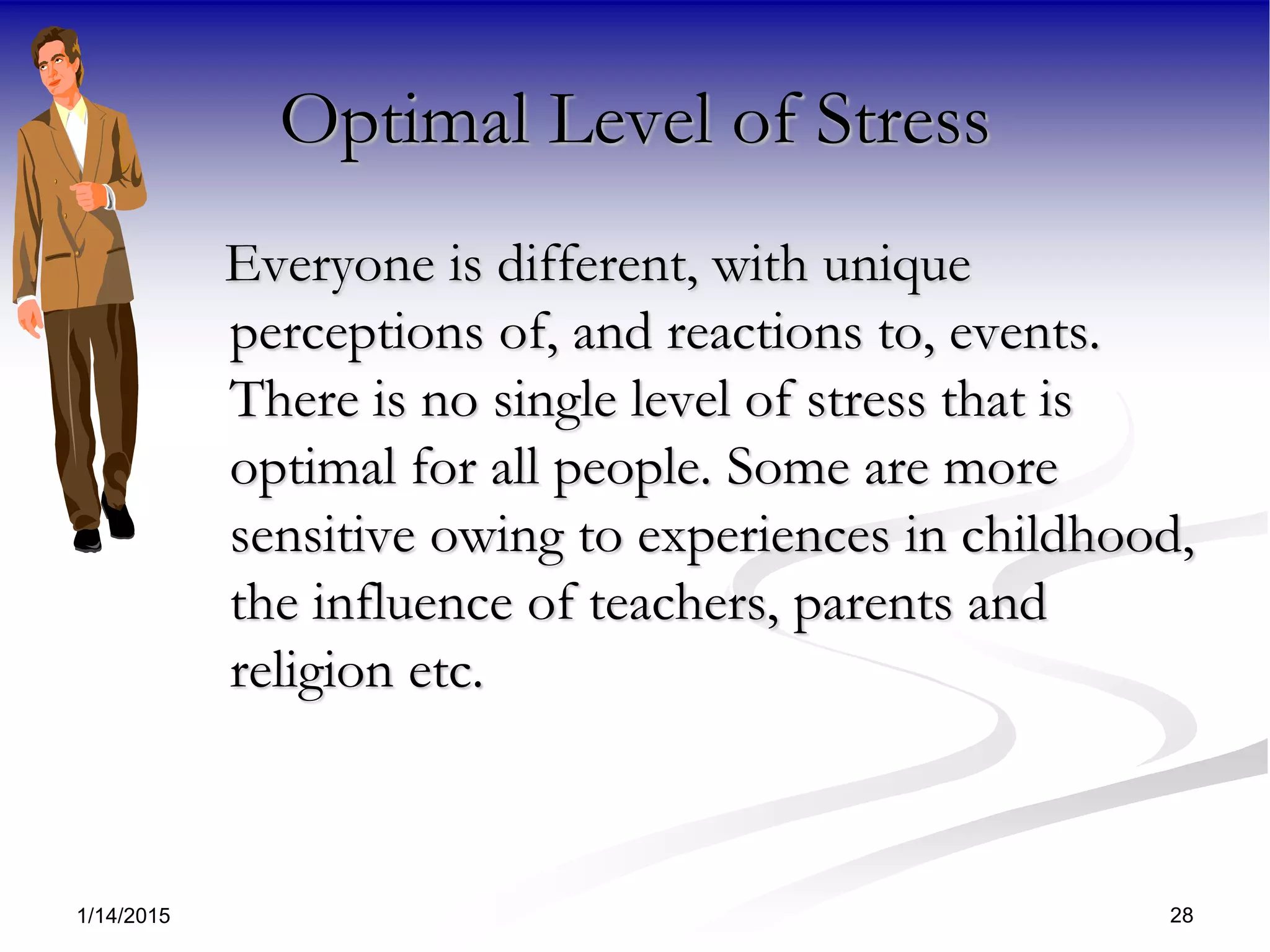 1/14/2015 28
Optimal Level of Stress
Everyone is different, with unique
perceptions of, and reactions to, events.
There is no single level of stress that is
optimal for all people. Some are more
sensitive owing to experiences in childhood,
the influence of teachers, parents and
religion etc.
 