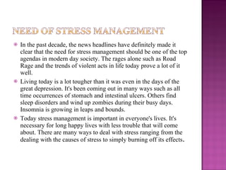 In the past decade, the news headlines have definitely made it clear that the need for stress management should be one of the top agendas in modern day society. The rages alone such as Road Rage and the trends of violent acts in life today prove a lot of it well. Living today is a lot tougher than it was even in the days of the great depression. It's been coming out in many ways such as all time occurrences of stomach and intestinal ulcers. Others find sleep disorders and wind up zombies during their busy days. Insomnia is growing in leaps and bounds. Today stress management is important in everyone's lives. It's necessary for long happy lives with less trouble that will come about. There are many ways to deal with stress ranging from the dealing with the causes of stress to simply burning off its effects . 