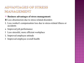Business advantages of stress management:   Less absenteeism due to stress-related disorders   Less worker's compensation loss due to stress-related illness or accidents   Improved job performance   Less stressful, more efficient workplace   Improved employee attitude   Improved employee overall health 