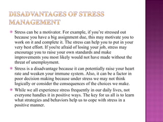 Stress can be a motivator. For example, if you’re stressed out because you have a big assignment due, this may motivate you to work on it and complete it. The stress can help you to put in your very best effort. If you're afraid of losing your job, stress may encourage you to raise your own standards and make improvements you most likely would not have made without the threat of unemployment. Stress is a disadvantage because it can potentially raise your heart rate and weaken your immune system. Also, it can be a factor in poor decision making because under stress we may not think logically or consider the consequences of the choices we make. While we all experience stress frequently in our daily lives, not everyone handles it in positive ways. The key for us all is to learn what strategies and behaviors help us to cope with stress in a positive manner. 