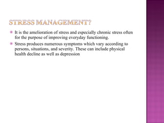 It is the amelioration of stress and especially chronic stress often for the purpose of improving everyday functioning. Stress produces numerous symptoms which vary according to persons, situations, and severity. These can include physical health decline as well as depression 