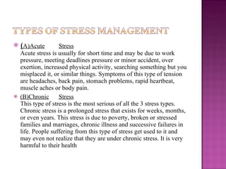 ( A)Acute Stress Acute stress is usually for short time and may be due to work pressure, meeting deadlines pressure or minor accident, over exertion, increased physical activity, searching something but you misplaced it, or similar things. Symptoms of this type of tension are headaches, back pain, stomach problems, rapid heartbeat, muscle aches or body pain. (B)Chronic Stress This type of stress is the most serious of all the 3 stress types. Chronic stress is a prolonged stress that exists for weeks, months, or even years. This stress is due to poverty, broken or stressed families and marriages, chronic illness and successive failures in life. People suffering from this type of stress get used to it and may even not realize that they are under chronic stress. It is very harmful to their health 