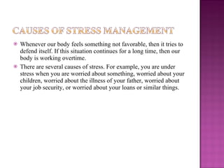 Whenever our body feels something not favorable, then it tries to defend itself. If this situation continues for a long time, then our body is working overtime. There are several causes of stress. For example, you are under stress when you are worried about something, worried about your children, worried about the illness of your father, worried about your job security, or worried about your loans or similar things.  