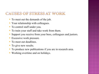 To meet out the demands of the job. Your relationship with colleagues. To control staff under you. To train your staff and take work from them. Support you receive from your boss, colleagues and juniors. Excessive work pressure. To meet out deadlines. To give new results. To produce new publications if you are in research area. Working overtime and on holidays. 