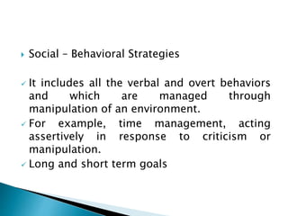  Social – Behavioral Strategies
 It includes all the verbal and overt behaviors
and which are managed through
manipulation of an environment.
 For example, time management, acting
assertively in response to criticism or
manipulation.
 Long and short term goals
 