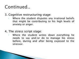 3. Cognitive restructuring stage:
◦ Where the student disputes any irrational beliefs
that might be contributing to his high levels of
anxiety or anger.
4. The stress script stage:
◦ Where the student writes down everything he
needs to say and/or do to manage his stress
before, during and after being exposed to the
stressor.
 
