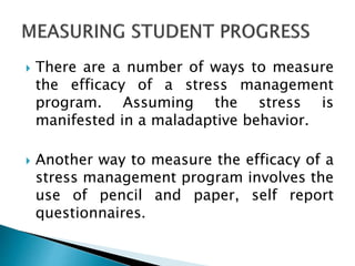  There are a number of ways to measure
the efficacy of a stress management
program. Assuming the stress is
manifested in a maladaptive behavior.
 Another way to measure the efficacy of a
stress management program involves the
use of pencil and paper, self report
questionnaires.
 