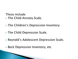 These include:
 The Child Anxiety Scale.
 The Children’s Depression Inventory.
 The Child Depression Scale.
 Reynold’s Adolescent Depression Scale.
 Beck Depression Inventory, etc
 