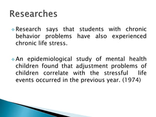  Research says that students with chronic
behavior problems have also experienced
chronic life stress.
 An epidemiological study of mental health
children found that adjustment problems of
children correlate with the stressful life
events occurred in the previous year. (1974)
 