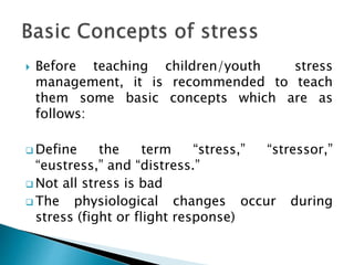  Before teaching children/youth stress
management, it is recommended to teach
them some basic concepts which are as
follows:
 Define the term “stress,” “stressor,”
“eustress,” and “distress.”
 Not all stress is bad
 The physiological changes occur during
stress (fight or flight response)
 