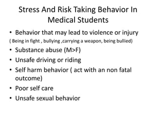 Stress And Risk Taking Behavior In
Medical Students
• Behavior that may lead to violence or injury
( Being in fight , bullying ,carrying a weapon, being bullied)
• Substance abuse (M>F)
• Unsafe driving or riding
• Self harm behavior ( act with an non fatal
outcome)
• Poor self care
• Unsafe sexual behavior
 