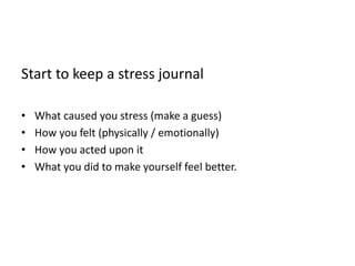 Start to keep a stress journal
• What caused you stress (make a guess)
• How you felt (physically / emotionally)
• How you acted upon it
• What you did to make yourself feel better.
 