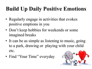 Build Up Daily Positive Emotions
• Regularly engage in activities that evokes
positive emptions in you
• Don’t keep hobbies for weekends or some
imagined breaks
• It can be as simple as listening to music, going
to a park, drawing or playing with your child
etc.
• Find “Your Time” everyday
 