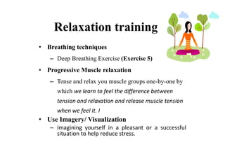 Relaxation training
• Breathing techniques
– Deep Breathing Exercise (Exercise 5)
• Progressive Muscle relaxation
– Tense and relax you muscle groups one-by-one by
which we learn to feel the difference between
tension and relaxation and release muscle tension
when we feel it. I
• Use Imagery/ Visualization
– Imagining yourself in a pleasant or a successful
situation to help reduce stress.
 