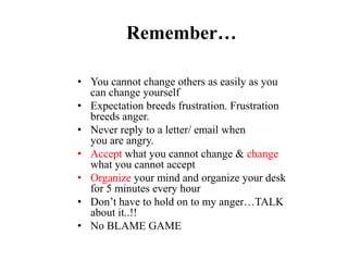 Remember…
• You cannot change others as easily as you
can change yourself
• Expectation breeds frustration. Frustration
breeds anger.
• Never reply to a letter/ email when
you are angry.
• Accept what you cannot change & change
what you cannot accept
• Organize your mind and organize your desk
for 5 minutes every hour
• Don’t have to hold on to my anger…TALK
about it..!!
• No BLAME GAME
 