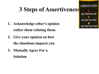 3 Steps of Assertiveness
1. Acknowledge other’s opinion
rather them refuting them.
2. Give your opinion on how
the situations impacts you
3. Mutually Agree For a
Solution
 