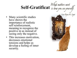 Self-Gratification
• Many scientific studies
have shown the
importance of realistic
self reinforcement,
meaning to recognize the
positive in us instead of
seeing only the negative.
• This increases motivation,
decreases emotional
tensions and helps us
develop a feeling of inner
security.
 