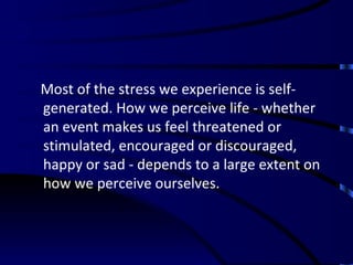 Most of the stress we experience is self-generated. How we perceive life - whether an event makes us feel threatened or stimulated, encouraged or discouraged, happy or sad - depends to a large extent on how we perceive ourselves. 
