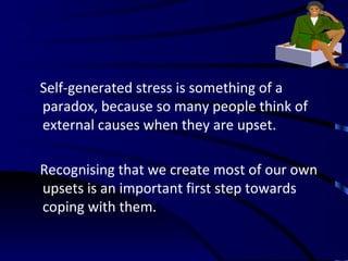 Self-generated stress is something of a paradox, because so many people think of external causes when they are upset.  Recognising that we create most of our own upsets is an important first step towards coping with them. 