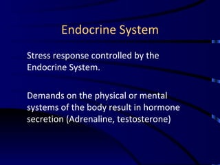 Endocrine System Stress response controlled by the Endocrine System. Demands on the physical or mental systems of the body result in hormone secretion (Adrenaline, testosterone) 
