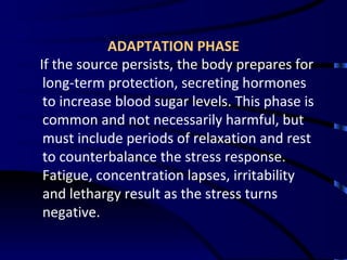 ADAPTATION PHASE If the source persists, the body prepares for long-term protection, secreting hormones to increase blood sugar levels. This phase is common and not necessarily harmful, but must include periods of relaxation and rest to counterbalance the stress response. Fatigue, concentration lapses, irritability and lethargy result as the stress turns negative. 