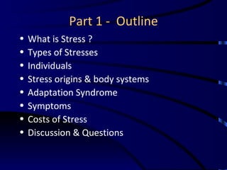 Part 1 -  Outline What is Stress ? Types of Stresses Individuals Stress origins & body systems Adaptation Syndrome Symptoms Costs of Stress Discussion & Questions 
