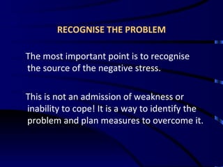 RECOGNISE THE PROBLEM The most important point is to recognise the source of the negative stress. This is not an admission of weakness or inability to cope! It is a way to identify the problem and plan measures to overcome it. 