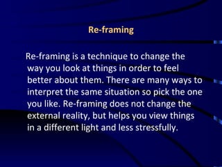 Re-framing Re-framing is a technique to change the way you look at things in order to feel better about them. There are many ways to interpret the same situation so pick the one you like. Re-framing does not change the external reality, but helps you view things in a different light and less stressfully. 