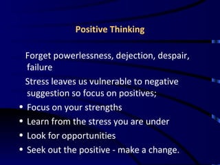 Positive Thinking Forget powerlessness, dejection, despair, failure  Stress leaves us vulnerable to negative suggestion so focus on positives; Focus on your strengths Learn from the stress you are under Look for opportunities Seek out the positive - make a change. 