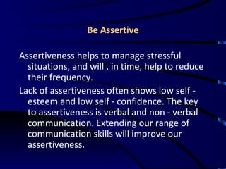 Be Assertive Assertiveness helps to manage stressful situations, and will , in time, help to reduce their frequency.  Lack of assertiveness often shows low self - esteem and low self - confidence. The key to assertiveness is verbal and non - verbal communication. Extending our range of communication skills will improve our assertiveness.  