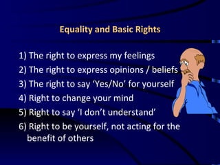 Equality and Basic Rights 1) The right to express my feelings 2) The right to express opinions / beliefs 3) The right to say ‘Yes/No’ for yourself 4) Right to change your mind 5) Right to say ‘I don’t understand’ 6) Right to be yourself, not acting for the benefit of others  