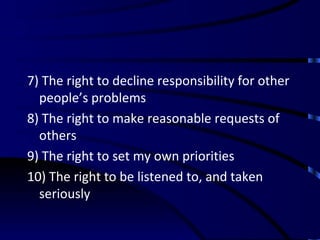 7) The right to decline responsibility for other people’s problems 8) The right to make reasonable requests of others 9) The right to set my own priorities 10) The right to be listened to, and taken seriously 