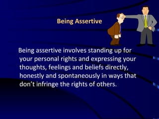 Being Assertive Being assertive involves standing up for your personal rights and expressing your thoughts, feelings and beliefs directly, honestly and spontaneously in ways that don’t infringe the rights of others. 