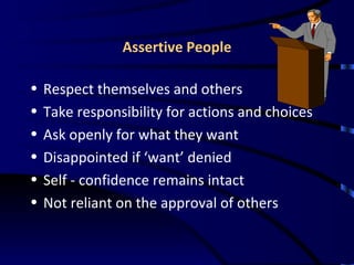 Assertive People Respect themselves and others Take responsibility for actions and choices Ask openly for what they want Disappointed if ‘want’ denied Self - confidence remains intact Not reliant on the approval of others 