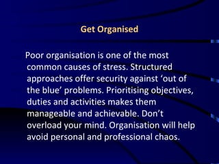 Get Organised Poor organisation is one of the most common causes of stress. Structured approaches offer security against ‘out of the blue’ problems. Prioritising objectives, duties and activities makes them manageable and achievable. Don’t overload your mind. Organisation will help avoid personal and professional chaos.  