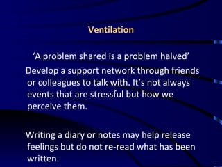 Ventilation ‘ A problem shared is a problem halved’ Develop a support network through friends or colleagues to talk with. It’s not always events that are stressful but how we perceive them. Writing a diary or notes may help release feelings but do not re-read what has been written. 