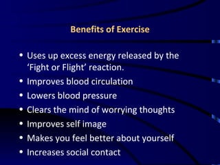 Benefits of Exercise Uses up excess energy released by the ‘Fight or Flight’ reaction. Improves blood circulation Lowers blood pressure Clears the mind of worrying thoughts Improves self image Makes you feel better about yourself Increases social contact 