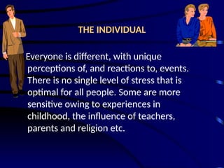 THE INDIVIDUAL
Everyone is different, with unique
perceptions of, and reactions to, events.
There is no single level of stress that is
optimal for all people. Some are more
sensitive owing to experiences in
childhood, the influence of teachers,
parents and religion etc.
 