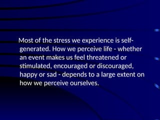 Most of the stress we experience is self-
generated. How we perceive life - whether
an event makes us feel threatened or
stimulated, encouraged or discouraged,
happy or sad - depends to a large extent on
how we perceive ourselves.
 