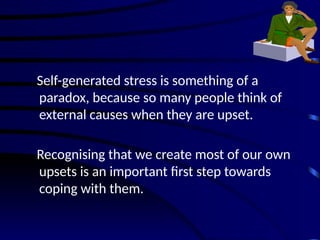 Self-generated stress is something of a
paradox, because so many people think of
external causes when they are upset.
Recognising that we create most of our own
upsets is an important first step towards
coping with them.
 