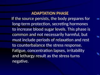 ADAPTATION PHASE
If the source persists, the body prepares for
long-term protection, secreting hormones
to increase blood sugar levels. This phase is
common and not necessarily harmful, but
must include periods of relaxation and rest
to counterbalance the stress response.
Fatigue, concentration lapses, irritability
and lethargy result as the stress turns
negative.
 