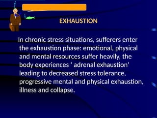 EXHAUSTION
In chronic stress situations, sufferers enter
the exhaustion phase: emotional, physical
and mental resources suffer heavily, the
body experiences ‘ adrenal exhaustion’
leading to decreased stress tolerance,
progressive mental and physical exhaustion,
illness and collapse.
 