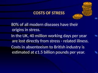COSTS OF STRESS
80% of all modern diseases have their
origins in stress.
In the UK, 40 million working days per year
are lost directly from stress - related illness.
Costs in absenteeism to British industry is
estimated at £1.5 billion pounds per year.
 