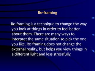Re-framing
Re-framing is a technique to change the way
you look at things in order to feel better
about them. There are many ways to
interpret the same situation so pick the one
you like. Re-framing does not change the
external reality, but helps you view things in
a different light and less stressfully.
 