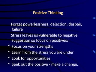 Positive Thinking
Forget powerlessness, dejection, despair,
failure
Stress leaves us vulnerable to negative
suggestion so focus on positives;
• Focus on your strengths
• Learn from the stress you are under
• Look for opportunities
• Seek out the positive - make a change.
 