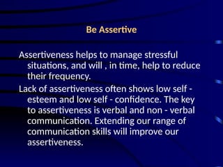 Be Assertive
Assertiveness helps to manage stressful
situations, and will , in time, help to reduce
their frequency.
Lack of assertiveness often shows low self -
esteem and low self - confidence. The key
to assertiveness is verbal and non - verbal
communication. Extending our range of
communication skills will improve our
assertiveness.
 