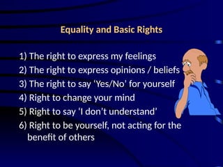 Equality and Basic Rights
1) The right to express my feelings
2) The right to express opinions / beliefs
3) The right to say ‘Yes/No’ for yourself
4) Right to change your mind
5) Right to say ‘I don’t understand’
6) Right to be yourself, not acting for the
benefit of others
 
