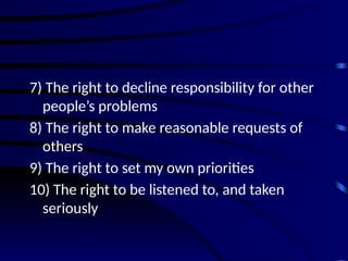 7) The right to decline responsibility for other
people’s problems
8) The right to make reasonable requests of
others
9) The right to set my own priorities
10) The right to be listened to, and taken
seriously
 
