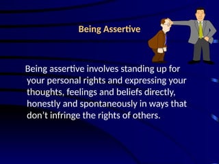 Being Assertive
Being assertive involves standing up for
your personal rights and expressing your
thoughts, feelings and beliefs directly,
honestly and spontaneously in ways that
don’t infringe the rights of others.
 