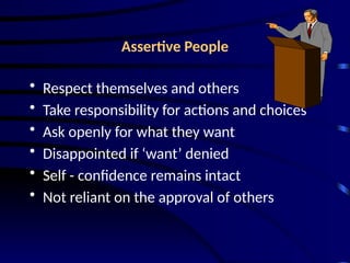 Assertive People
• Respect themselves and others
• Take responsibility for actions and choices
• Ask openly for what they want
• Disappointed if ‘want’ denied
• Self - confidence remains intact
• Not reliant on the approval of others
 
